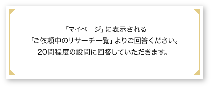 「マイページ」に表示される「ご依頼中のリサーチ一覧」よりご回答ください。