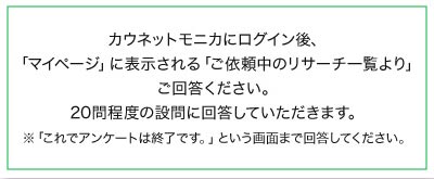 カウネットモニカにログイン後、「マイページ」に表示される「ご依頼中のリサーチ一覧より」ご回答ください。