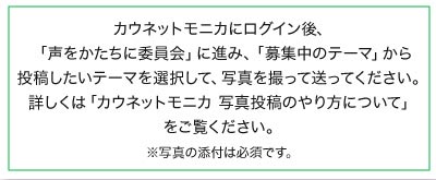 カウネットモニカにログイン後、「声をかたちに委員会」に進み、「募集中のテーマ」から投稿したいテーマを選択して、写真を撮って送ってください。