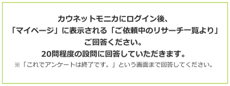 カウネットモニカにログイン後、「マイページ」に表示される「ご依頼中のリサーチ一覧より」ご回答ください。