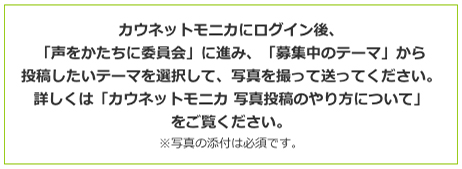 カウネットモニカにログイン後、「声をかたちに委員会」に進み、「募集中のテーマ」から投稿したいテーマを選択して、写真を撮って送ってください。