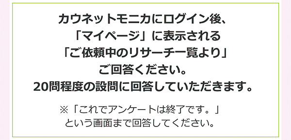 カウネットモニカにログイン後、「マイページ」に表示される「ご依頼中のリサーチ一覧より」ご回答ください。