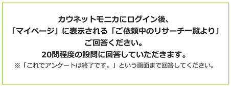 カウネットモニカにログイン後、「マイページ」に表示される「ご依頼中のリサーチ一覧より」ご回答ください。