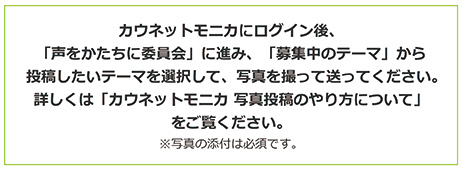 カウネットモニカにログイン後、「声をかたちに委員会」に進み、「募集中のテーマ」から投稿したいテーマを選択して、写真を撮って送ってください。