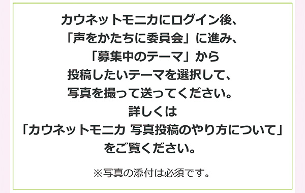 カウネットモニカにログイン後、「声をかたちに委員会」に進み、「募集中のテーマ」から投稿したいテーマを選択して、写真を撮って送ってください。