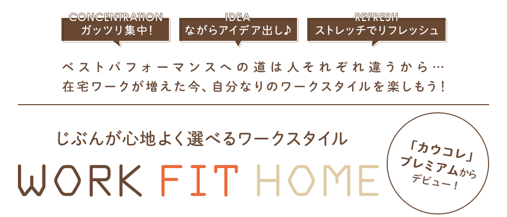 ガッツリ集中！ ながらアイデア出し♪ ストレッチでリフレッシュ／ベストパフォーマンスへの道は人それぞれ違うから… 在宅ワークが増えた今、自分なりのワークスタイルを楽しもう！E／「カウコレ」プレミアムからデビュー！／自分が心地よく選べるワークスタイル WORK FIT HOM